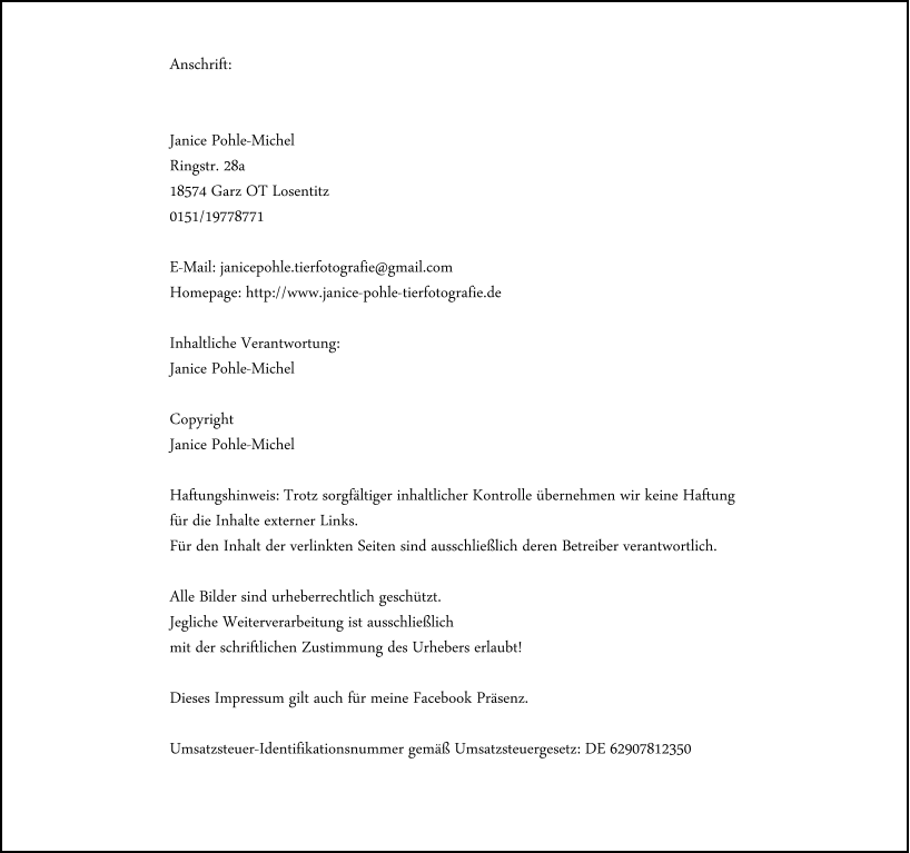 Anschrift:   Janice Pohle-Michel Ringstr. 28a 18574 Garz OT Losentitz 0151/19778771  E-Mail: janicepohle.tierfotografie@gmail.com Homepage: http://www.janice-pohle-tierfotografie.de  Inhaltliche Verantwortung: Janice Pohle-Michel  Copyright Janice Pohle-Michel  Haftungshinweis: Trotz sorgf�ltiger inhaltlicher Kontrolle �bernehmen wir keine Haftung  f�r die Inhalte externer Links.  F�r den Inhalt der verlinkten Seiten sind ausschlie�lich deren Betreiber verantwortlich.   Alle Bilder sind urheberrechtlich gesch�tzt.  Jegliche Weiterverarbeitung ist ausschlie�lich  mit der schriftlichen Zustimmung des Urhebers erlaubt!   Dieses Impressum gilt auch f�r meine Facebook Pr�senz.  Umsatzsteuer-Identifikationsnummer gem�� Umsatzsteuergesetz: DE 62907812350
