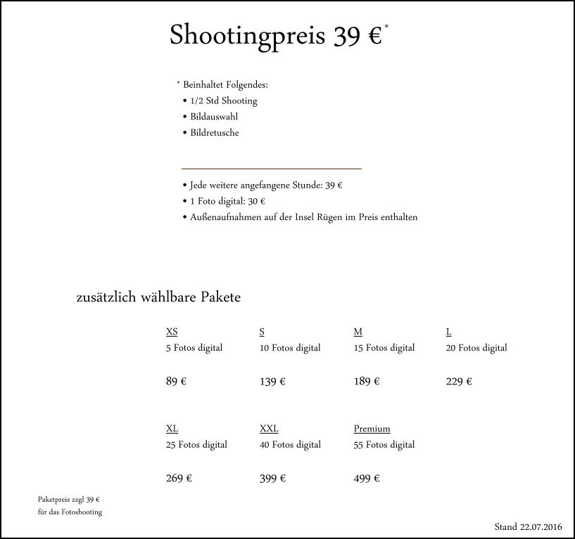 Shootingpreis 39 � * * Beinhaltet Folgendes:   � 1/2 Std Shooting   � Bildauswahl   � Bildretusche � Jede weitere angefangene Stunde: 39 � � 1 Foto digital: 30 � � Au�enaufnahmen auf der Insel R�gen im Preis enthalten zus�tzlich w�hlbare Pakete XS 5 Fotos digital  89 � S 10 Fotos digital  139 � M 15 Fotos digital  189 � L 20 Fotos digital  229 � XL 25 Fotos digital  269 � XXL 40 Fotos digital  399 � Premium 55 Fotos digital  499 � Paketpreis zzgl 39 �  f�r das Fotoshooting Stand 22.07.2016